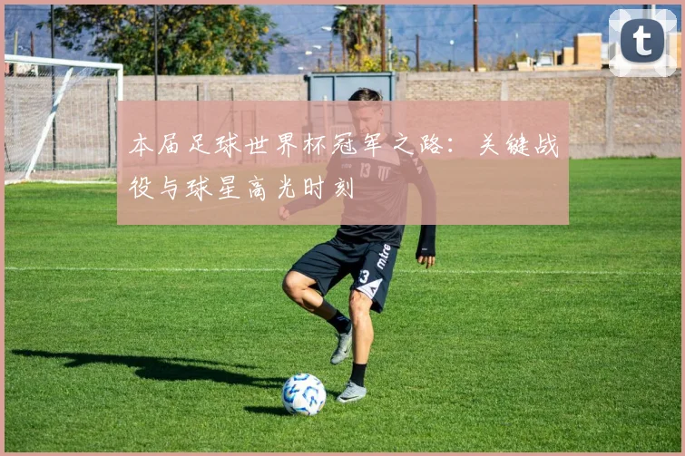 本届足球世界杯冠军之路：关键战役与球星高光时刻