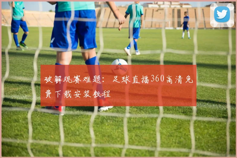 破解观赛难题：足球直播360高清免费下载安装教程
